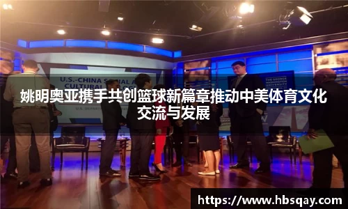 姚明奥亚携手共创篮球新篇章推动中美体育文化交流与发展